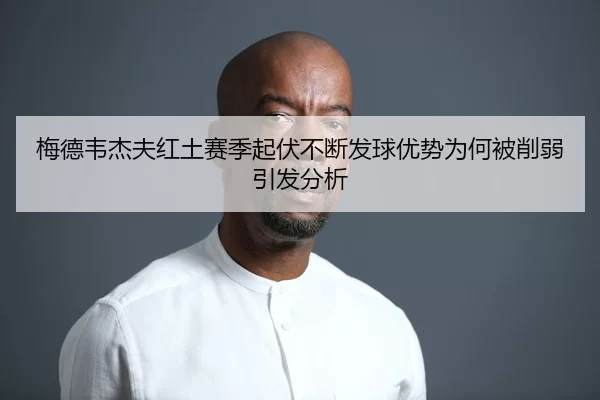 梅德韦杰夫红土赛季起伏不断发球优势为何被削弱引发分析