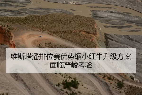 维斯塔潘排位赛优势缩小红牛升级方案面临严峻考验