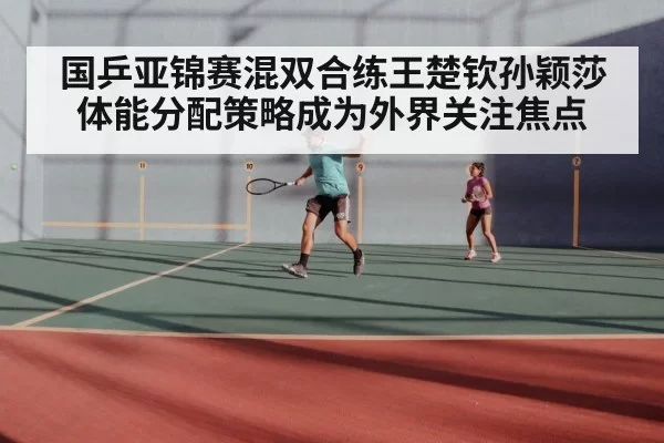 国乒亚锦赛混双合练王楚钦孙颖莎体能分配策略成为外界关注焦点