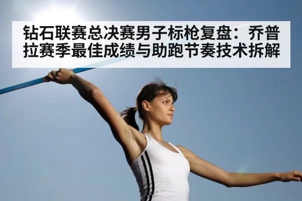 钻石联赛总决赛男子标枪复盘：乔普拉赛季最佳成绩与助跑节奏技术拆解